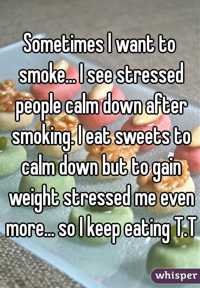 Sometimes I want to smoke... I see stressed people calm down after smoking. I eat sweets to calm down but to gain weight stressed me even more... so I keep eating T.T