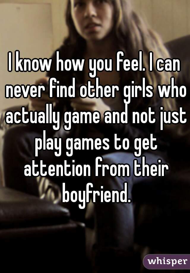 I know how you feel. I can never find other girls who actually game and not just play games to get attention from their boyfriend.
