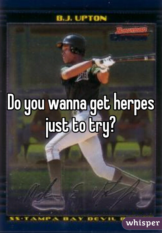 Do you wanna get herpes just to try?