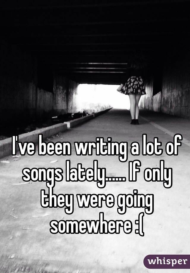I've been writing a lot of songs lately...... If only they were going somewhere :(