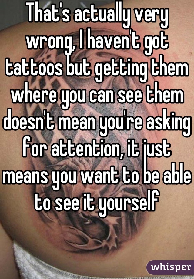 That's actually very wrong, I haven't got tattoos but getting them where you can see them doesn't mean you're asking for attention, it just means you want to be able to see it yourself