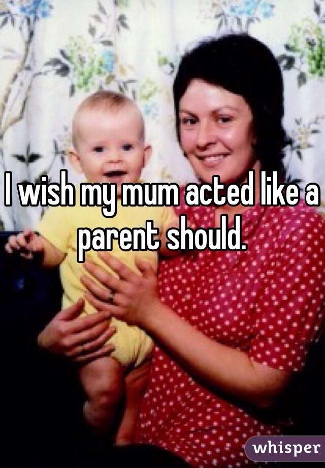 I wish my mum acted like a parent should.