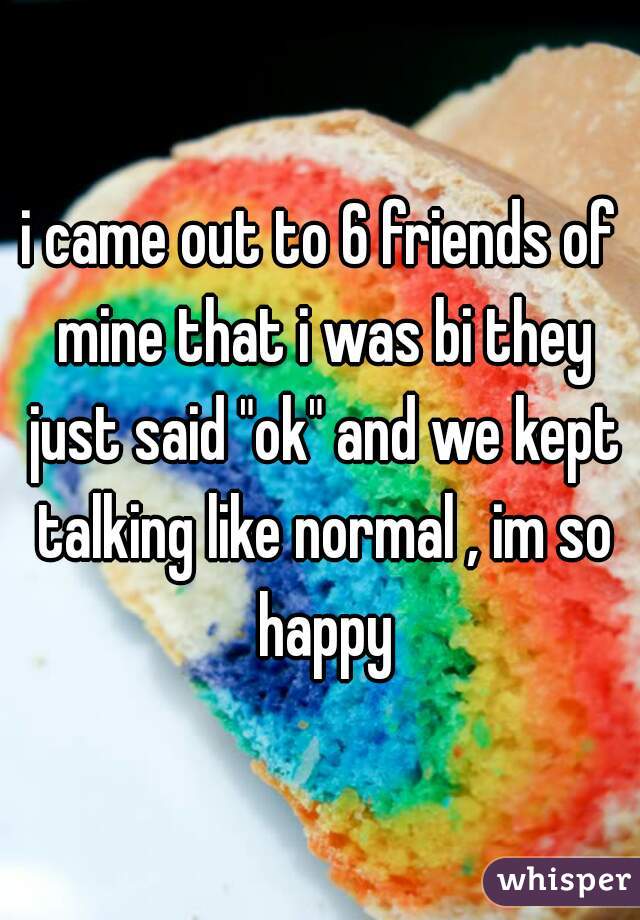i came out to 6 friends of mine that i was bi they just said "ok" and we kept talking like normal , im so happy
