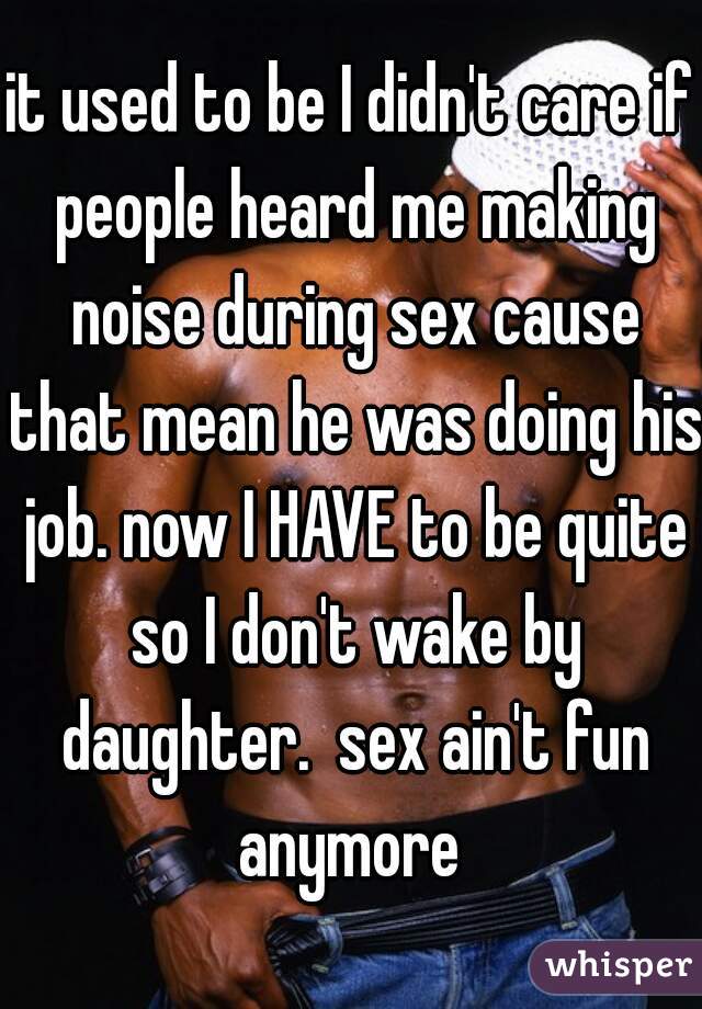 it used to be I didn't care if people heard me making noise during sex cause that mean he was doing his job. now I HAVE to be quite so I don't wake by daughter.  sex ain't fun anymore 
