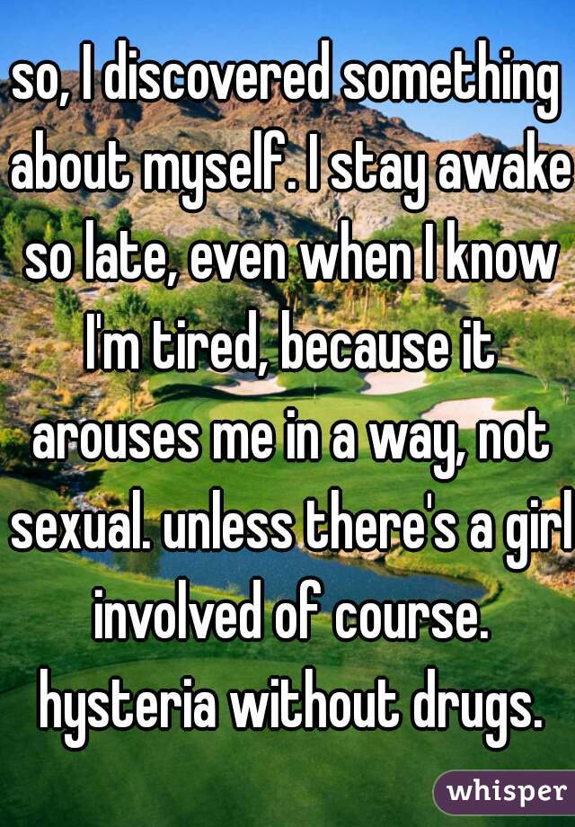 so, I discovered something about myself. I stay awake so late, even when I know I'm tired, because it arouses me in a way, not sexual. unless there's a girl involved of course. hysteria without drugs.