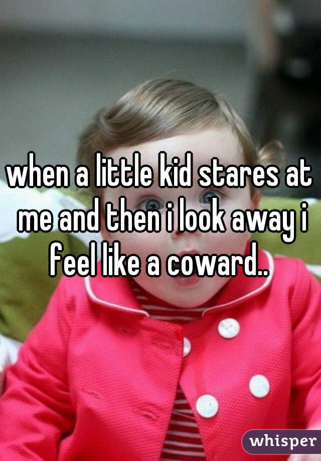 when a little kid stares at me and then i look away i feel like a coward.. 