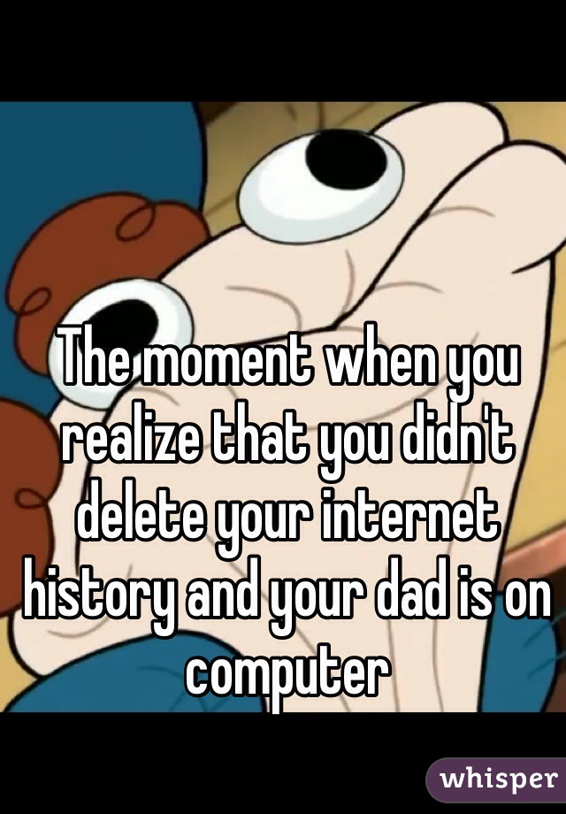 The moment when you realize that you didn't delete your internet history and your dad is on computer