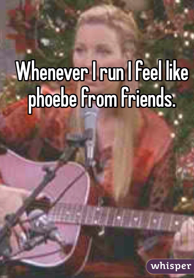 Whenever I run I feel like phoebe from friends. 