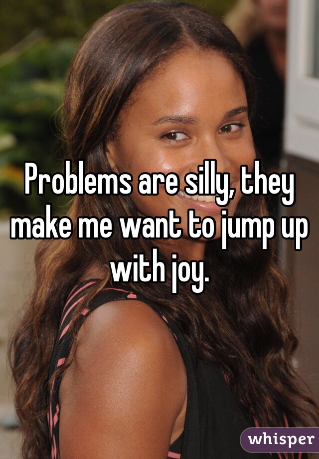 Problems are silly, they make me want to jump up with joy.
