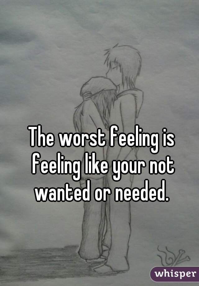 The worst feeling is feeling like your not wanted or needed. 