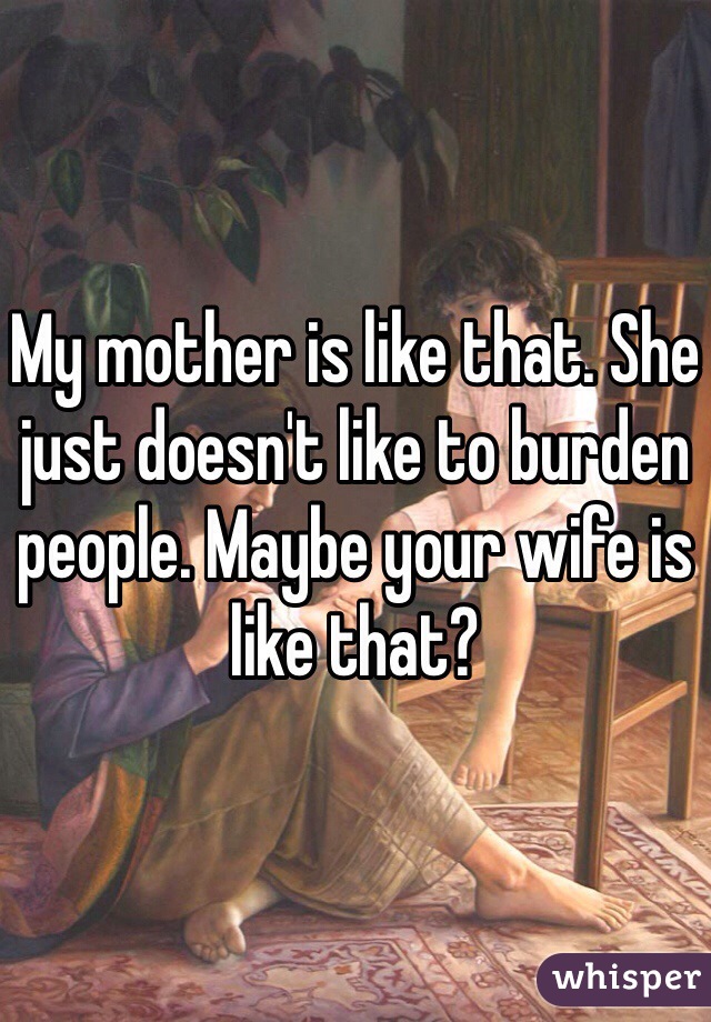 My mother is like that. She just doesn't like to burden people. Maybe your wife is like that?