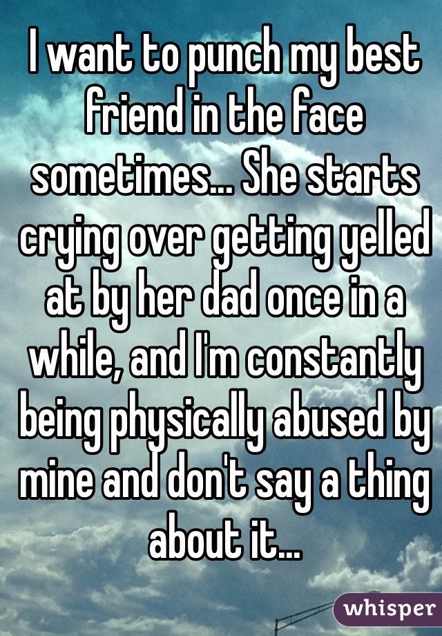 I want to punch my best friend in the face sometimes... She starts crying over getting yelled at by her dad once in a while, and I'm constantly being physically abused by mine and don't say a thing about it...