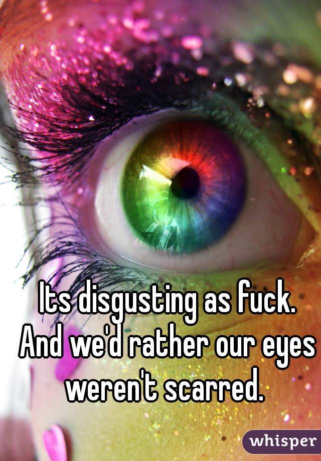Its disgusting as fuck.
And we'd rather our eyes
weren't scarred. 
😒