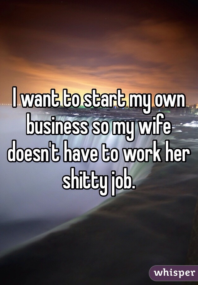 I want to start my own business so my wife doesn't have to work her shitty job.