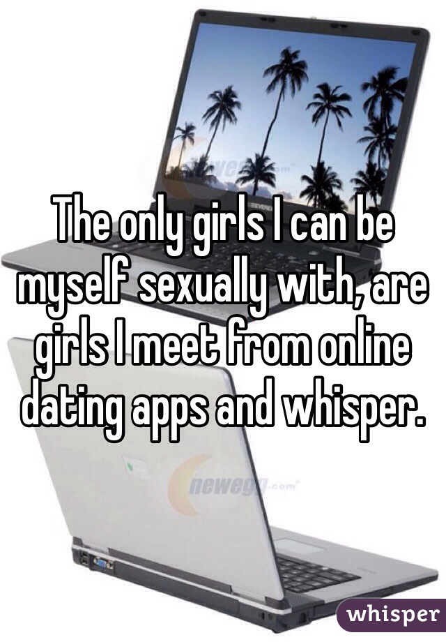 The only girls I can be myself sexually with, are girls I meet from online dating apps and whisper. 