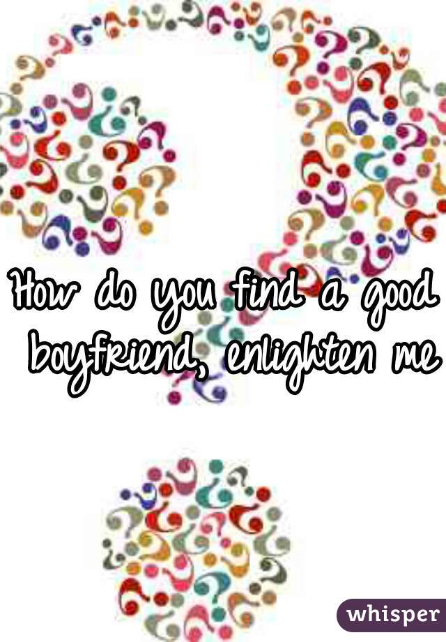 How do you find a good boyfriend, enlighten me