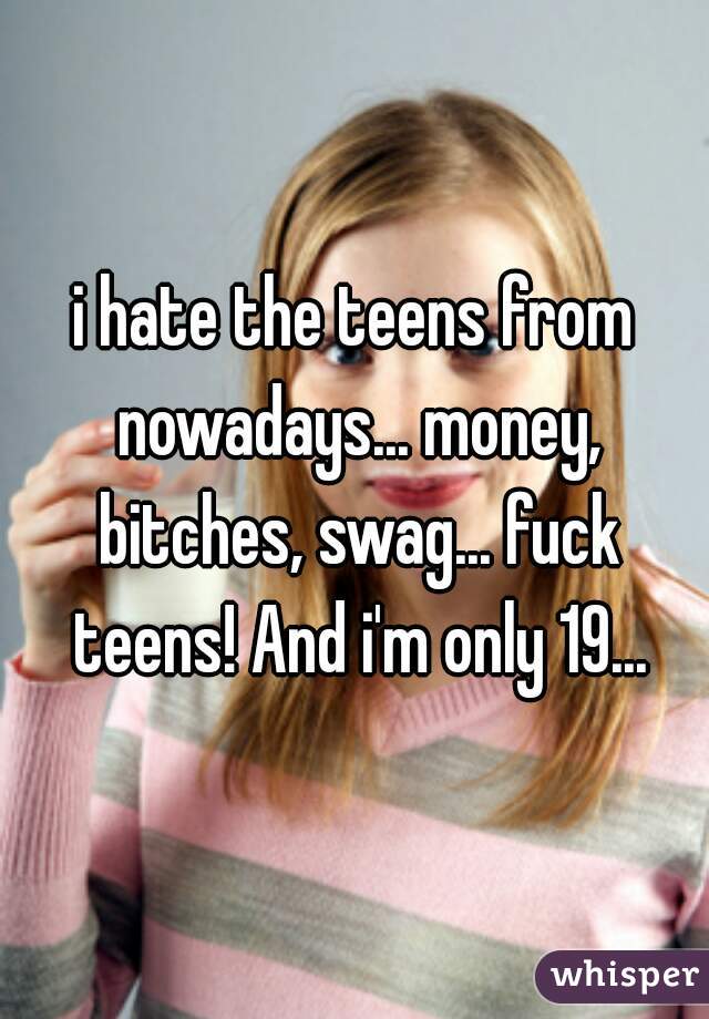 i hate the teens from nowadays... money, bitches, swag... fuck teens! And i'm only 19...