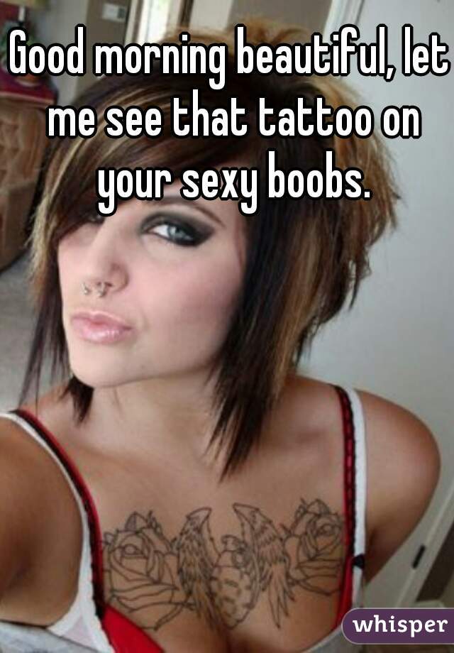 Good morning beautiful, let me see that tattoo on your sexy boobs.