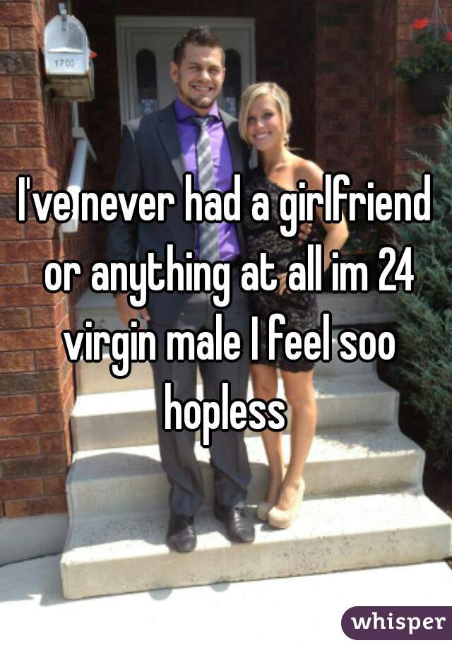 I've never had a girlfriend or anything at all im 24 virgin male I feel soo hopless 