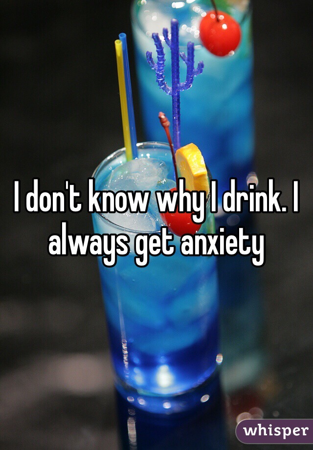 I don't know why I drink. I always get anxiety