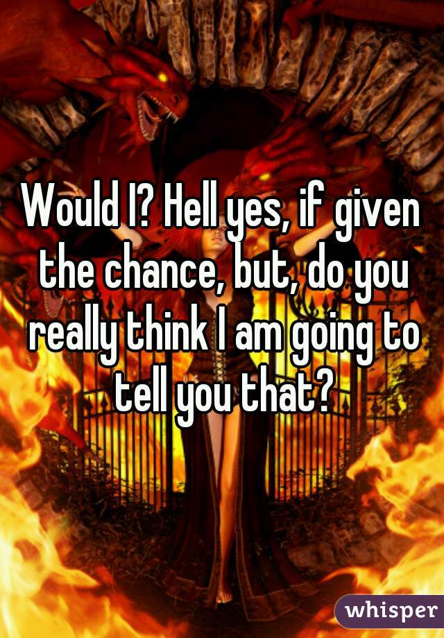 Would I? Hell yes, if given the chance, but, do you really think I am going to tell you that?