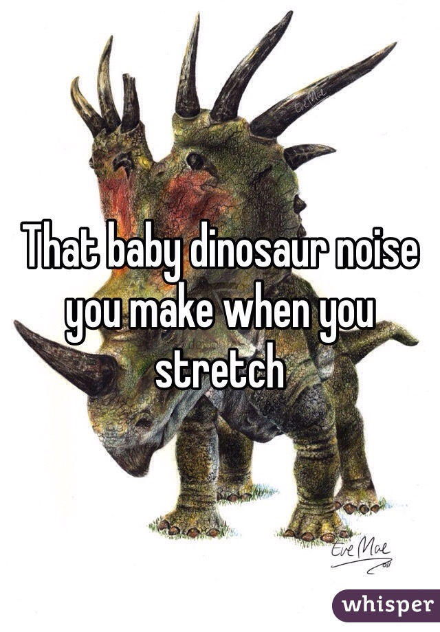 That baby dinosaur noise you make when you stretch 
