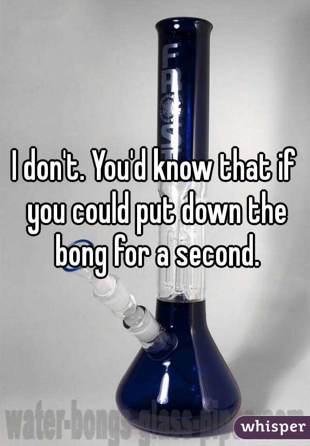 I don't. You'd know that if you could put down the bong for a second.