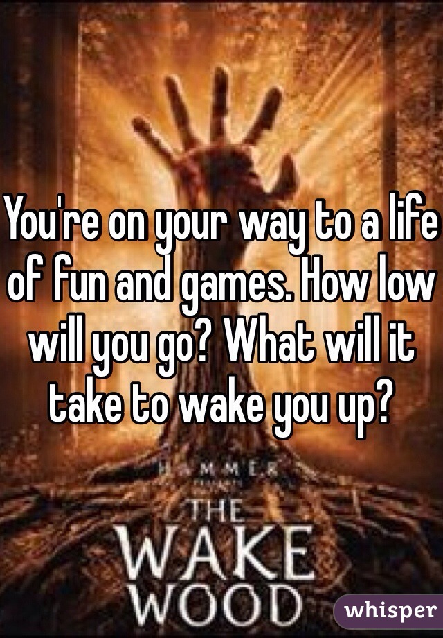 You're on your way to a life of fun and games. How low will you go? What will it take to wake you up?