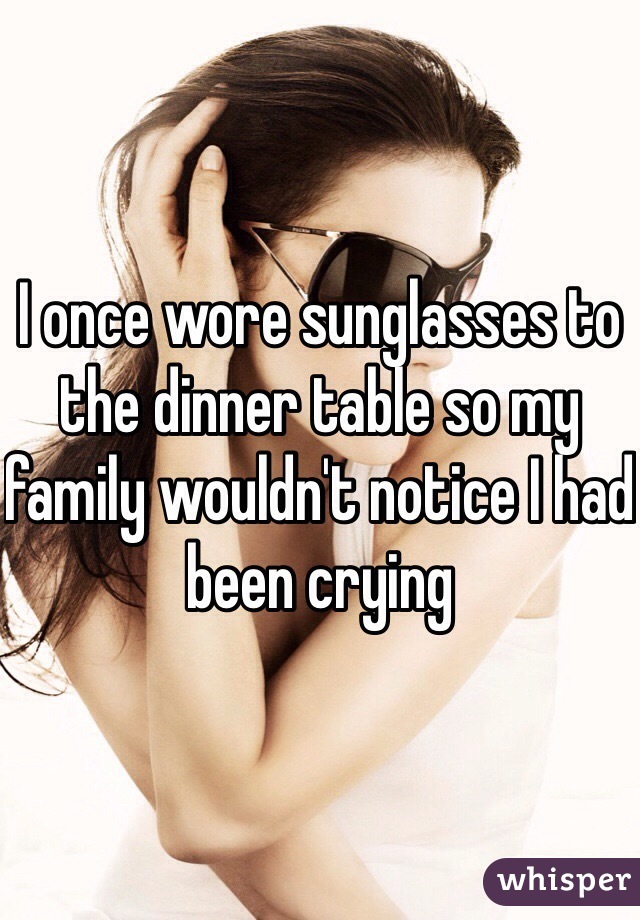 I once wore sunglasses to the dinner table so my family wouldn't notice I had been crying