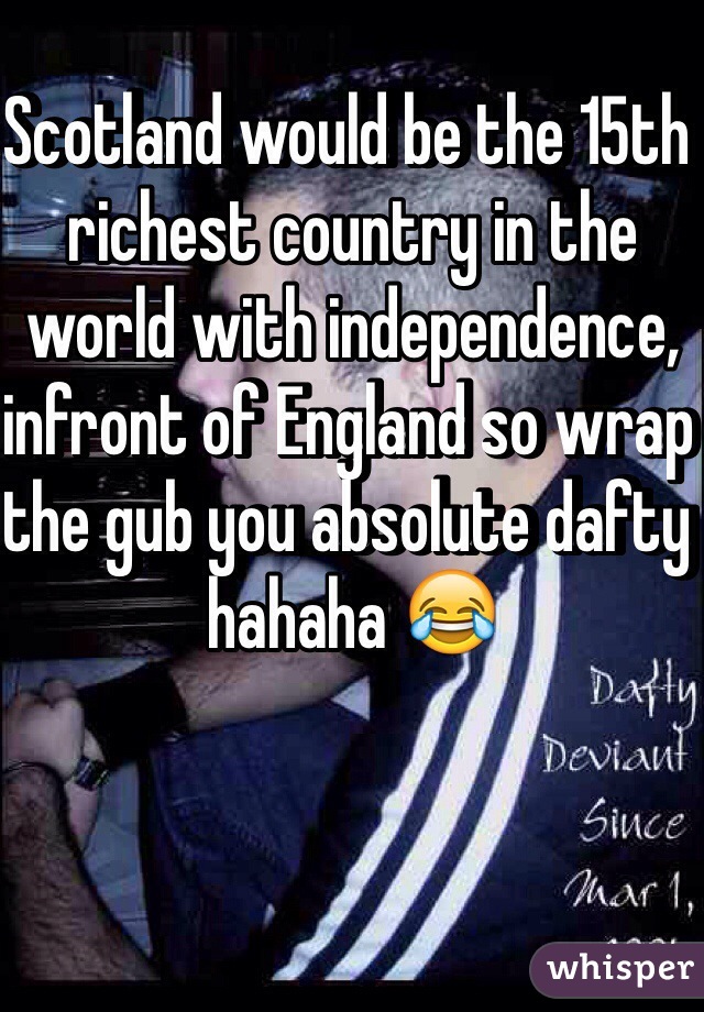 Scotland would be the 15th richest country in the world with independence, infront of England so wrap the gub you absolute dafty hahaha 😂