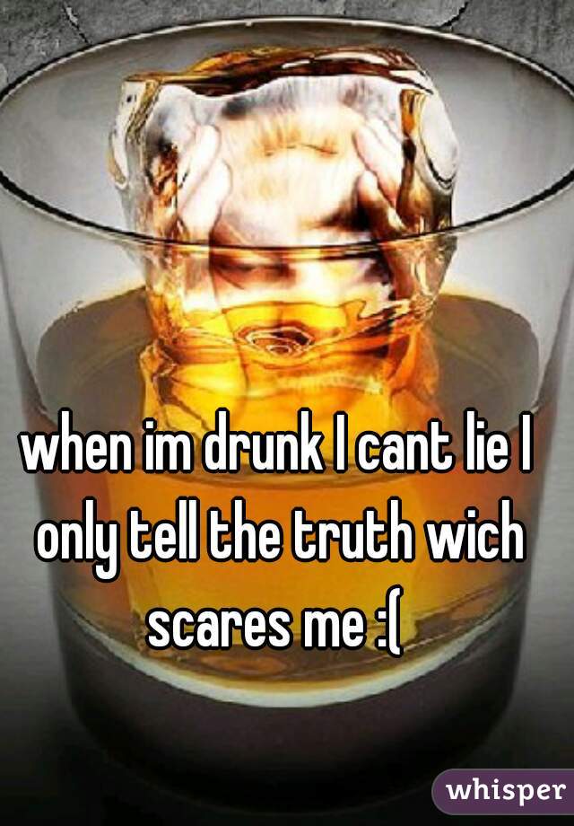 when im drunk I cant lie I only tell the truth wich scares me :( 