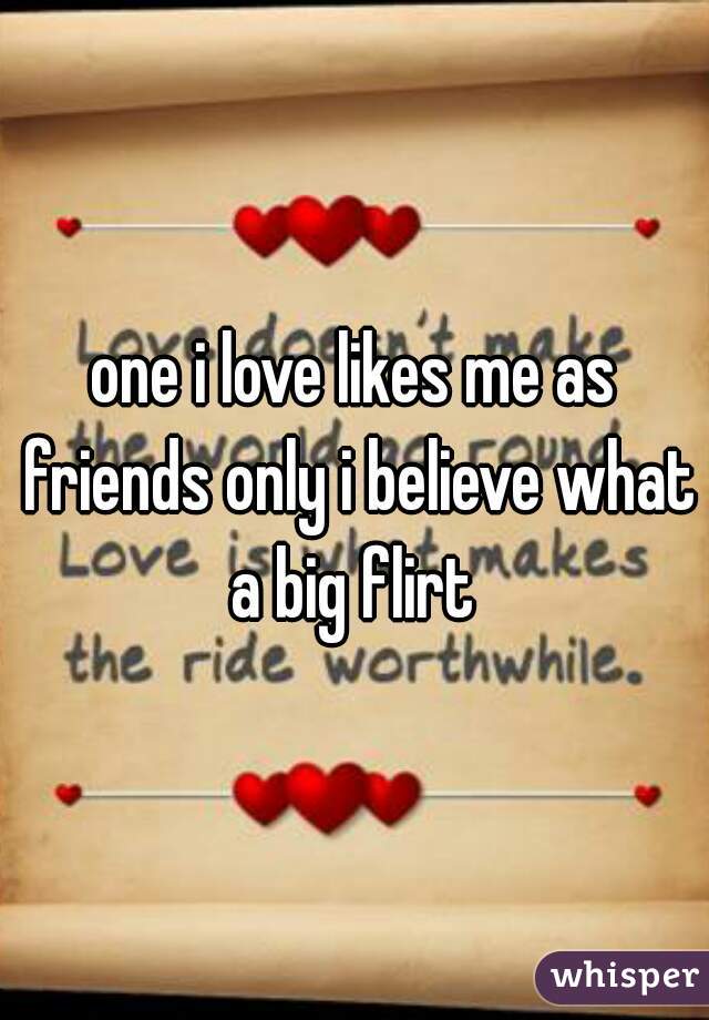 one i love likes me as friends only i believe what a big flirt 