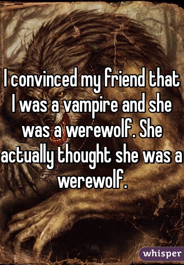 I convinced my friend that I was a vampire and she was a werewolf. She actually thought she was a werewolf.