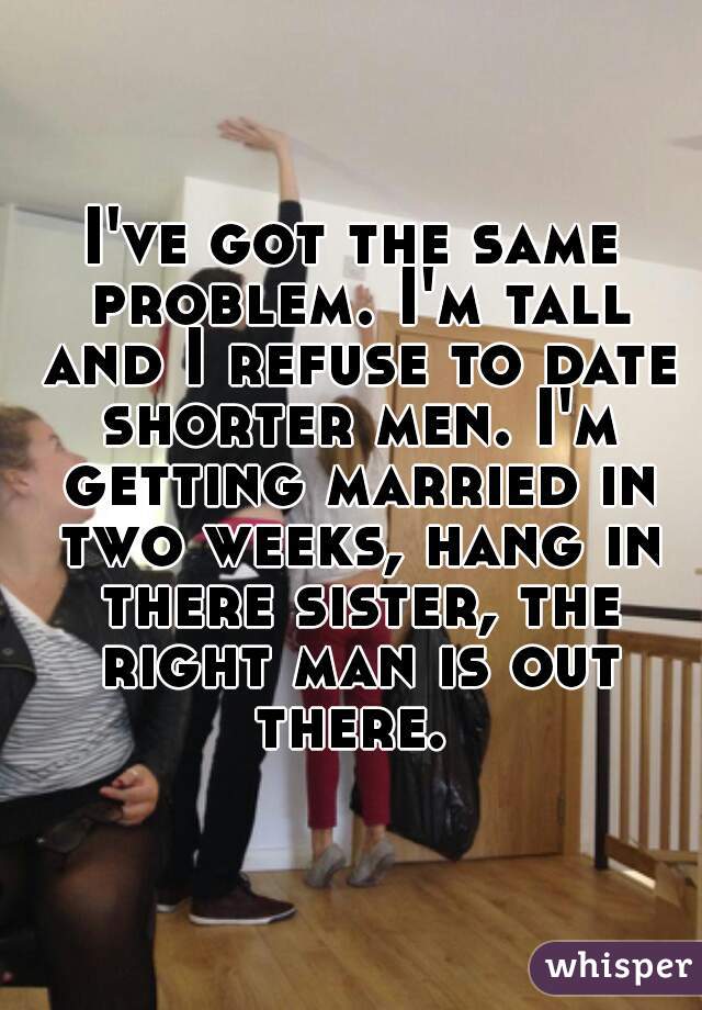 I've got the same problem. I'm tall and I refuse to date shorter men. I'm getting married in two weeks, hang in there sister, the right man is out there. 