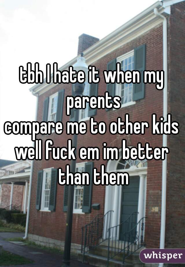 tbh I hate it when my parents
compare me to other kids
well fuck em im better than them
