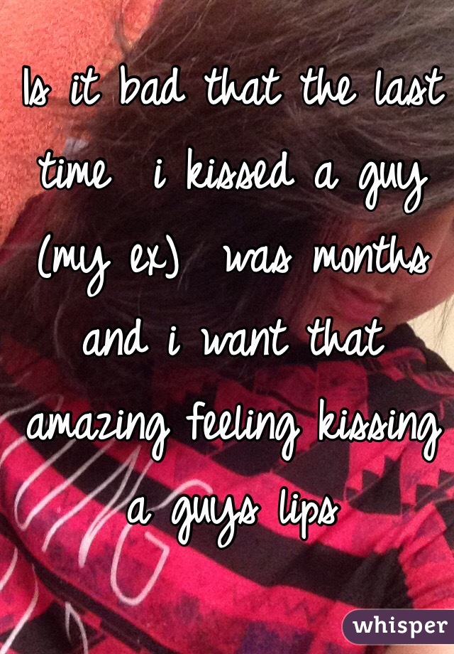 Is it bad that the last time  i kissed a guy (my ex)  was months and i want that amazing feeling kissing a guys lips  