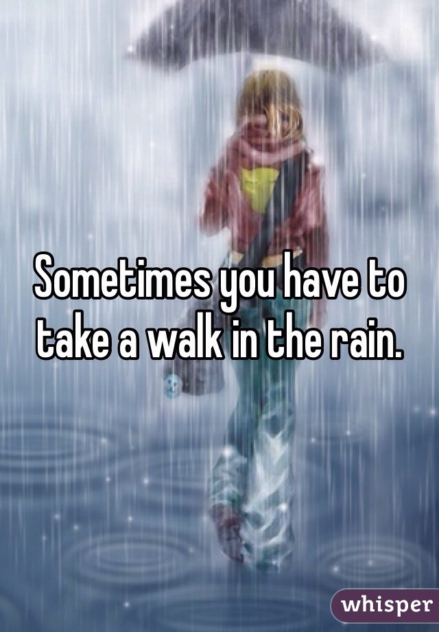 Sometimes you have to take a walk in the rain. 