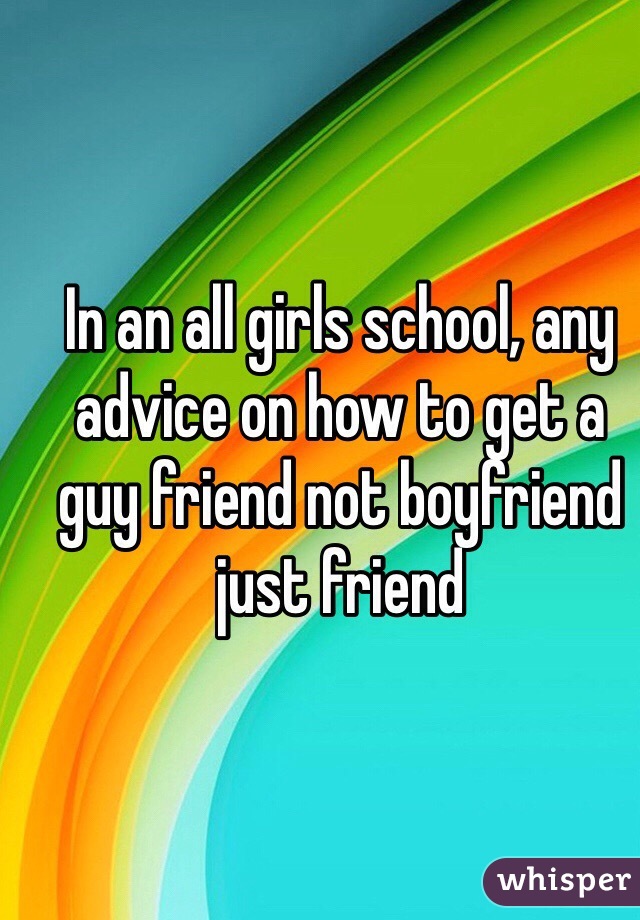 In an all girls school, any advice on how to get a guy friend not boyfriend just friend