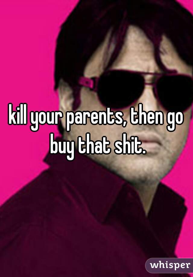 kill your parents, then go buy that shit.