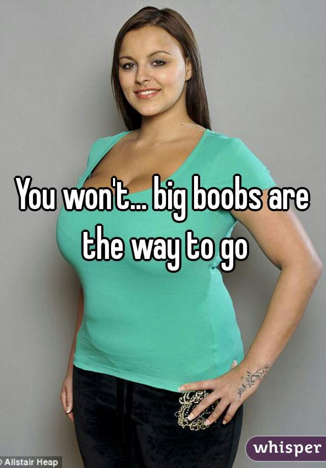 You won't... big boobs are the way to go