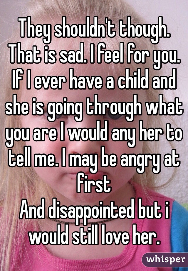 They shouldn't though. That is sad. I feel for you. If I ever have a child and she is going through what you are I would any her to tell me. I may be angry at first
And disappointed but i would still love her. 