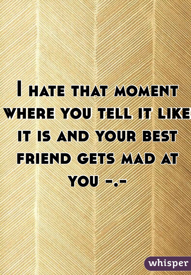 I hate that moment where you tell it like it is and your best friend gets mad at you -.-

