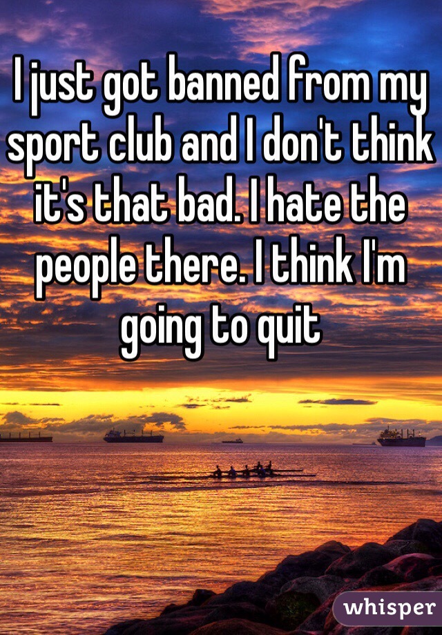 I just got banned from my sport club and I don't think it's that bad. I hate the people there. I think I'm going to quit 