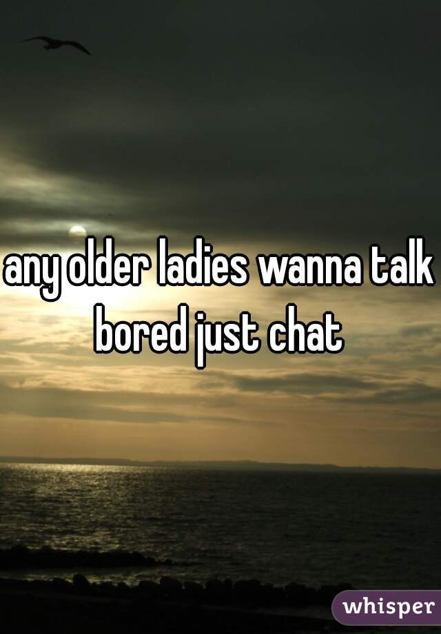 any older ladies wanna talk bored just chat 