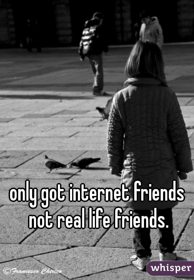 only got internet friends not real life friends.