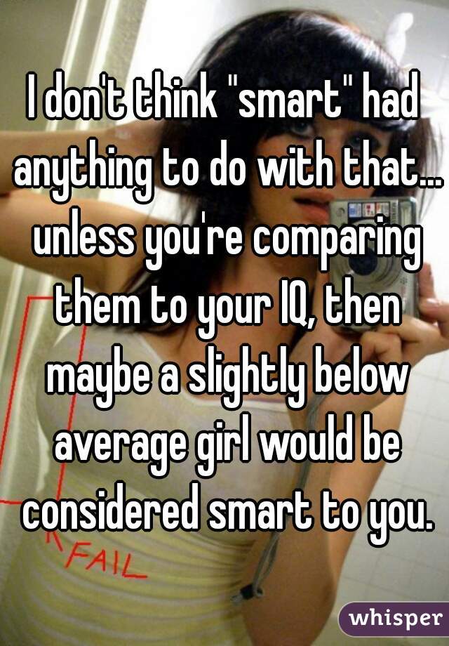 I don't think "smart" had anything to do with that... unless you're comparing them to your IQ, then maybe a slightly below average girl would be considered smart to you.