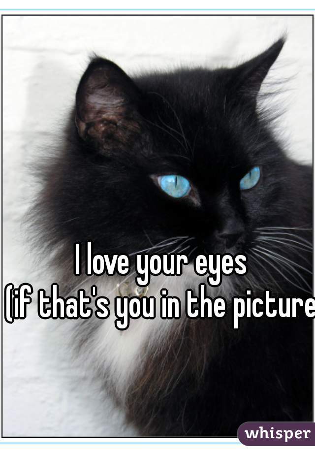 I love your eyes
(if that's you in the picture)