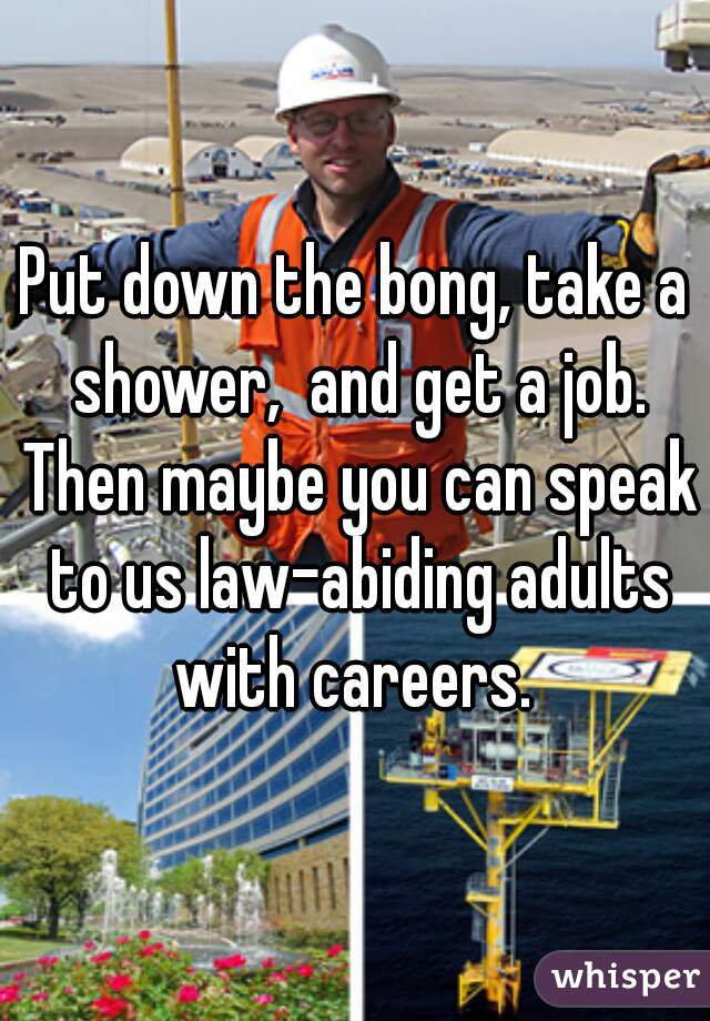 Put down the bong, take a shower,  and get a job. Then maybe you can speak to us law-abiding adults with careers. 