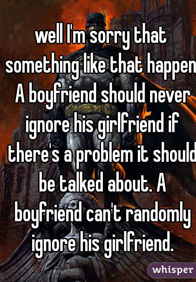 well I'm sorry that something like that happen. A boyfriend should never ignore his girlfriend if there's a problem it should be talked about. A boyfriend can't randomly ignore his girlfriend.
