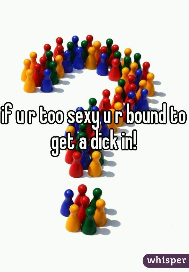 if u r too sexy u r bound to get a dick in! 